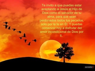 Te invito a que puedas estar aceptando a Jesús el Hijo de Dios como el salvador de tu alma, para que sean perdonados todos tus pecados, solo por la fe en Él. Y puedas comenzar hoy a disfrutar del amor incondicional de Dios por ti.  