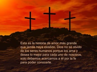 Esta es la historia de amor más grande que jamás haya existido, Dios no se olvido de los seres humanos porque los ama y desea lo mejor para cada uno de nosotros, solo debemos acercarnos a él por la fe para poder conocerle.  