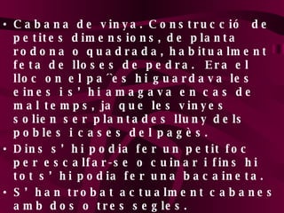 Cabana de vinya. Construcció  de petites dimensions, de planta rodona o quadrada, habitualment feta de lloses de pedra.  Era el lloc on el pa´`es hi guardava les eines i s’hi amagava en cas de mal temps, ja que les vinyes solien ser plantades lluny dels pobles i cases del pagès.  Dins s’hi podia fer un petit foc per escalfar-se o cuinar i fins hi tot s’hi podia fer una bacaineta. S’han trobat actualment cabanes amb dos o tres segles. 