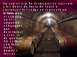 Un cop el vi ja ha fermentat es trascola a les botes de fusta de roure o castanyer del  celler  on reposarà un temps marcat, període que s’anomena:  criança , on el vi adquirirà el bouquet que determinarà si és vi de qualitat. Els cellers són llocs freds, humits i foscos. 