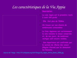 Les caractéristiques de la Via Appia Source de l'image : http://fr.wikipedia.org/wiki/Image:Via_Appia_Antica_Rome_2006.jpg Description: La voie Appia est la première route à avoir été pavée Elle  fait plus de 700Km  On trouve sur son chemin de nombreuses catacombes  La Voie Appienne est certainement la voie romaine la mieux conservée et, de nos jours, de nombreux vestiges sont encore visibles. Son importance est confirmée par le surnom de «Reine des voies» ( Regina Viarum ) que lui donnaient les Romains. 