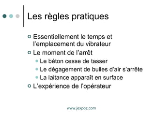 Les règles pratiques Essentiellement le temps et l’emplacement du vibrateur Le moment de l’arrêt Le béton cesse de tasser Le dégagement de bulles d’air s’arrête La laitance apparaît en surface L’expérience de l’opérateur www.jexpoz.com 