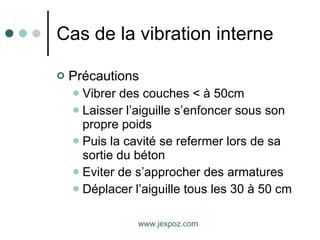 Cas de la vibration interne Précautions Vibrer des couches < à 50cm Laisser l’aiguille s’enfoncer sous son propre poids Puis la cavité se refermer lors de sa sortie du béton Eviter de s’approcher des armatures Déplacer l’aiguille tous les 30 à 50 cm www.jexpoz.com 