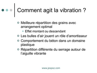 Comment agit la vibration ? Meilleure répartition des grains avec arrangement optimal Effet montant ou descendant Les bulles d’air jouent un rôle d’amortisseur Comportement du béton dans un domaine plastique Répartition différente du serrage autour de l’aiguille vibrante www.jexpoz.com 