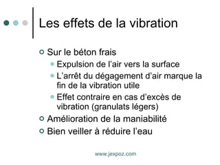 Les effets de la vibration Sur le béton frais Expulsion de l’air vers la surface L’arrêt du dégagement d’air marque la fin de la vibration utile Effet contraire en cas d’excès de vibration (granulats légers) Amélioration de la maniabilité Bien veiller à réduire l’eau www.jexpoz.com 