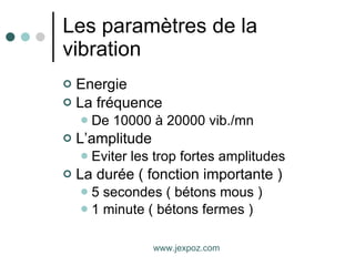Les paramètres de la vibration Energie La fréquence De 10000 à 20000 vib./mn L’amplitude Eviter les trop fortes amplitudes La durée ( fonction importante ) 5 secondes ( bétons mous ) 1 minute ( bétons fermes ) www.jexpoz.com 