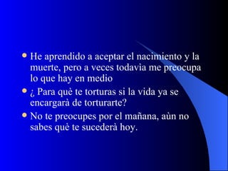 He aprendido a aceptar el nacimiento y la muerte, pero a veces todavìa me preocupa lo que hay en medio ¿ Para què te torturas si la vida ya se encargarà de torturarte? No te preocupes por el mañana, aùn no sabes què te sucederà hoy. 