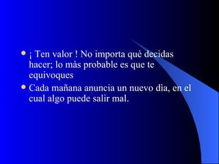 ¡ Ten valor ! No importa què decidas hacer; lo màs probable es que te equivoques Cada mañana anuncia un nuevo dìa, en el cual algo puede salir mal. 