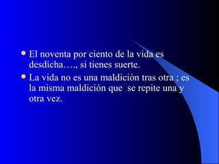 El noventa por ciento de la vida es desdicha…., si tienes suerte. La vida no es una maldiciòn tras otra ; es la misma maldiciòn que  se repite una y otra vez. 