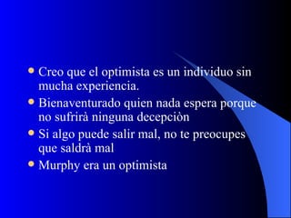 Creo que el optimista es un individuo sin mucha experiencia. Bienaventurado quien nada espera porque no sufrirà ninguna decepciòn Si algo puede salir mal, no te preocupes que saldrà mal Murphy era un optimista 