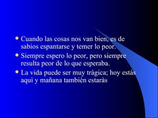 Cuando las cosas nos van bien, es de sabios espantarse y temer lo peor. Siempre espero lo peor, pero siempre resulta peor de lo que esperaba. La vida puede ser muy tràgica; hoy estàs aquì y mañana tambièn estaràs 