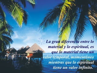 La gran diferencia entre lo
   material y lo espiritual, es
     que lo material tiene un
valor temporal, momentáneo
   mientras que lo espiritual
      tiene un valor infinito.
 