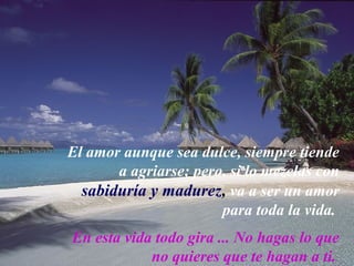 El amor aunque sea dulce, siempre tiende
       a agriarse; pero, si lo mezclas con
  sabiduría y madurez, va a ser un amor
                       para toda la vida.
En esta vida todo gira ... No hagas lo que
            no quieres que te hagan a ti.
 