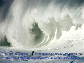 La vida  es  desierto  y  es oasis. Nos derriba, nos lastima, nos enseña, nos convierte en protagonistas   de nuestra propia historia.     