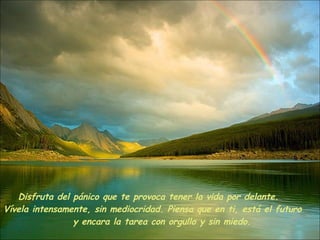 Disfruta del pánico que te provoca tener la vida por delante.     Vívela intensamente, sin mediocridad. Piensa que en ti, está el futuro  y encara la tarea con orgullo y sin miedo.  
