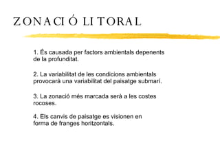 ZONACIÓ LITORAL 1. És causada per factors ambientals depenents de la profunditat. 2. La variabilitat de les condicions ambientals provocarà una variabilitat del paisatge submarí. 3. La zonació més marcada serà a les costes rocoses. 4. Els canvis de paisatge es visionen en forma de franges horitzontals. 