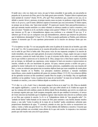 El pedir una y otra vez, hasta seis veces, sin que le fuera concedido lo que pedía, era una prueba no
pequeña de la paciencia de Elías, pero le fue dada gracia para resistirla. "Empero Jehová esperará para
tener piedad de vosotros" (Isaías 30:18). ¿Por qué? Para enseñarnos que, cuando se nos oye, no es
debido a nuestro fervor y premura, ni porque nuestra causa sea justa: no podemos exigir nada de Dios;
todo es de gracia, y por lo tanto, debemos esperar el momento que crea conveniente. El Señor espera,
no porque sea un tirano, sino "para tener piedad”. Él espera por nuestro bien: para perfeccionarnos, y
para que aumente nuestra sumisión a su santa voluntad; es entonces cuando se vuelve a nosotros y nos
dice con amor: “Grande es; tu fe; sea hecho contigo como quieres" (Mateo 15: 28). Esta es la confianza
que tenemos en Él, que si demandáremos alguna cosa conforme a su voluntad, Él nos oye. Y si
sabemos que El nos oye en cualquiera cosa que demandáremos, sabemos que tenemos las peticiones
que le hubiéremos demandado" (I Juan 5:14, 15). Dios no puede quebrantar su Palabra, pero debemos
esperar el momento que Él crea oportuno perseverando en la oración sin desmayo hasta que nos
conteste.

"Y a la séptima vez dijo: Yo veo una pequeña nube como la palma de la mano de un hombre, que sube
de la mar" (vs. 44). La perseverancia en la oración del profeta no había sido en vano, por cuanto ésta
era la señal de que Dios le había oído. Dios pocas veces da una respuesta completa a la oración de
modo inmediato, sino que, por regla general, da un poco al principio, y luego, según crea que es mejor
para nosotros, contesta de modo más pleno. Lo que el creyente recibe ahora, no es nada comparado
con lo que recibirá si persevera en la oración de fe. Dios, aunque tuvo a bien hacer esperar al profeta
por un tiempo, no defraudó sus esperanzas, como tampoco lo hará con nosotros si perseveramos en
oración, velando en ella con hacimiento de gracias. Así pues, estemos prestos a recibir con gozo y
gratitud la menor indicación de la respuesta a nuestras peticiones, aceptándola como una muestra del
bien, y como un estímulo para perseverar en nuestras s6plicas hasta que sean cumplidos de modo pleno
los deseos basados en la Palabra. Los principios modestos producen a menudo resultados
maravillosos, como enseña la parábola del grano de mostaza (Mateo 13:31,32). Los esfuerzos débiles
de los apóstoles tuvieron un hito asombroso cuando Dios los aceptó y los bendijo. Hay un significado
simbólico en las palabras “como, la palma de la mano de un hombre”: la mano de un hombre se habla
levantado en oración, y era como si hubiera dejado su sombra en el cielo.

"Y é1 dijo: ve, y di a Acab: Unce y desciende, porque la lluvia no te ataje" (vs. 44). Elías no desdeñó
este augurio significativo, a pesar de ser pequeño, sino que cobró aliento en él. Estaba tan seguro de
que las ventanas del cielo estaban a punto de abrirse dando lluvia abundante, que envió a su criado con
un mensaje urgente para que Acab escapara enseguida, antes de que estallara la tormenta y el arroyo
de Cisón estuviera tan henchido que le impidiera regresar. Qué muestra más clara de su confianza santa
en un Dios que contesta la oración. La fe ve al Todopoderoso detrás de "una pequeña nube". Un
"puñado de harina" había bastado en las manos de Dios para sustentar a una familia durante muchos
meses; y una nube "corno la palma de la mano de un hombre" podía considerarse suficiente para
proporcionar abundancia de agua. "Y aconteció, estando en esto, que los cielos se oscurecieron con
nubes y viento; y hubo una gran lluvia" (vs. 45). Cómo debería ello hablarnos a nosotros. Creyente que
estás siendo probado con severidad, toma aliento de lo que está escrito: la respuesta a tus oraciones
puede que esté mucho más cerca de lo que piensas.
 