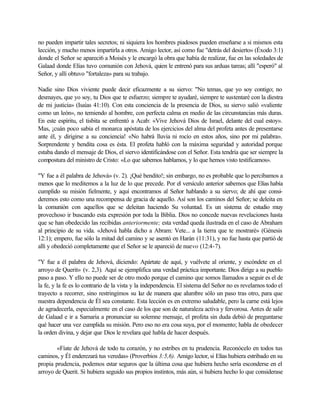 no pueden impartir tales secretos; ni siquiera los hombres piadosos pueden enseñarse a si mismos esta
lección, y mucho menos impartirla a otros. Amigo lector, así como fue "detrás del desierto» (Éxodo 3:1)
donde el Señor se apareci6 a Moisés y le encargó la obra que había de realizar, fue en las soledades de
Galaad donde Elías tuvo comunión con Jehová, quien le entrenó para sus arduas tareas; allí "esperó" al
Señor, y allí obtuvo "fortaleza» para su trabajo.

Nadie sino Dios viviente puede decir eficazmente a su siervo: "No temas, que yo soy contigo; no
desmayes, que yo soy, tu Dios que te esfuerzo; siempre te ayudaré, siempre te sustentaré con la diestra
de mi justicia» (Isaías 41:10). Con esta conciencia de la presencia de Dios, su siervo salió «valiente
como un león», no temiendo al hombre, con perfecta calma en medio de las circunstancias más duras.
En este espíritu, el tisbita se enfrentó a Acab: «Vive Jehová Dios de Israel, delante del cual estoy».
Mas, ¡cuán poco sabía el monarca apóstata de los ejercicios del alma del profeta antes de presentarse
ante él, y dirigirse a su conciencia! «No habrá lluvia ni rocío en estos años, sino por mi palabra».
Sorprendente y bendita cosa es ésta. El profeta habló con la máxima seguridad y autoridad porque
estaba dando el mensaje de Dios, el siervo identificándose con el Señor. Esta tendría que ser siempre la
compostura del ministro de Cristo: «Lo que sabemos hablamos, y lo que hemos visto testificamos».

"Y fue a él palabra de Jehová» (v. 2). ¡Qué bendito!; sin embargo, no es probable que lo percibamos a
menos que lo meditemos a la luz de lo que precede. Por el versículo anterior sabemos que Elías había
cumplido su misión fielmente, y aquí encontramos al Señor hablando a su siervo; de ahí que consi-
deremos esto como una recompensa de gracia de aquello. Así son los caminos del Señor; se deleita en
la comunión con aquellos que se deleitan haciendo Su voluntad. Es un sistema de estudio muy
provechoso ir buscando esta expresión por toda la Biblia. Dios no concede nuevas revelaciones hasta
que se han obedecido las recibidas anteriormente; esta verdad queda ilustrada en el caso de Abraham
al principio de su vida. «Jehová habla dicho a Abram: Vete... a la tierra que te mostraré» (Génesis
12:1); empero, fue sólo la mitad del camino y se asentó en Harán (11:31), y no fue hasta que partió de
allí y obedeció completamente que el Señor se le apareció de nuevo (12:4-7).

"Y fue a él palabra de Jehová, diciendo: Apártate de aquí, y vuélvete al oriente, y escóndete en el
arroyo de Querit» (v. 2,3). Aquí se ejemplifica una verdad práctica importante. Dios dirige a su pueblo
paso a paso. Y ello no puede ser de otro modo porque el camino que somos llamados a seguir es el de
la fe, y la fe es lo contrario de la vista y la independencia. El sistema del Señor no es revelarnos todo el
trayecto a recorrer, sino restringimos su l z de manera que alumbre sólo un paso tras otro, para que
                                               u
nuestra dependencia de Él sea constante. Esta lección es en extremo saludable, pero la carne está lejos
de agradecerla, especialmente en el caso de los que son de naturaleza activa y fervorosa. Antes de salir
de Galaad e ir a Samaria a pronunciar su solemne mensaje, el profeta sin duda debió de preguntarse
qué hacer una vez cumplida su misión. Pero eso no era cosa suya, por el momento; habla de obedecer
la orden divina, y dejar que Dios le revelara qué habla de hacer después.

        «Fíate de Jehová de todo tu corazón, y no estribes en tu prudencia. Reconócelo en todos tus
caminos, y Él enderezará tus veredas» (Proverbios 3:5,6). Amigo lector, si Elías hubiera estribado en su
propia prudencia, podemos estar seguros que la última cosa que hubiera hecho sería esconderse en el
arroyo de Querit. Si hubiera seguido sus propios instintos, más aún, si hubiera hecho lo que considerase
 