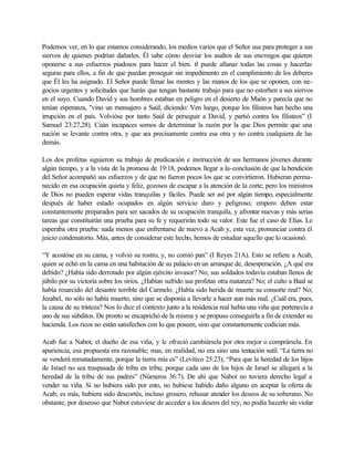 Podemos ver, en lo que estamos considerando, los medios varios que el Señor usa para proteger a sus
siervos de quienes podrían dañarles. Él sabe cómo desviar los asaltos de sus enemigos que quieren
oponerse a sus esfuerzos piadosos para hacer el bien. tl puede allanar todas las cosas y hacerlas
seguras para ellos, a fin de que puedan proseguir sin impedimento en el cumplimiento de los deberes
que Él les ha asignado. El Señor puede llenar las mentes y las manos de los que se oponen, con ne-
gocios urgentes y solicitudes que harán que tengan bastante trabajo para que no estorben a sus siervos
en el suyo. Cuando David y sus hombres estaban en peligro en el desierto de Maón y parecía que no
tenían esperanza, "vino un mensajero a Saúl, diciendo: Ven luego, porque los filisteos han hecho una
irrupción en el país. Volvióse por tanto Saúl de perseguir a David, y partió contra los filisteos” (I
Samuel 23:27,28). Cuán incapaces somos de determinar la razón por la que Dios permite que una
nación se levante contra otra, y que sea precisamente contra esa otra y no contra cualquiera de las
demás.

Los dos profetas siguieron su trabajo de predicación e instrucción de sus hermanos jóvenes durante
algún tiempo, y a la vista de la promesa de 19:18, podemos llegar a la-conclusión de que la bendición
del Señor acompañó sus esfuerzos y de que no fueron pocos los que se convirtieron. Hubieran perma-
necido en esa ocupación quieta y feliz, gozosos de escapar a la atención de la corte; pero los ministros
de Dios no pueden esperar vidas tranquilas y fáciles. Puede ser así por algún tiempo, especialmente
después de haber estado ocupados en algún servicio duro y peligroso; empero deben estar
constantemente preparados para ser sacados de su ocupación tranquila, y afrontar nuevas y más serias
tareas que constituirán una prueba para su fe y requerirán todo su valor. Este fue el caso de Elías. Le
esperaba otra prueba: nada menos que enfrentarse de nuevo a Acab y, esta vez, pronunciar contra él
juicio condenatorio. Más, antes de considerar este hecho, hemos de estudiar aquello que lo ocasionó.

“Y acostóse en su cama, y volvió su rostro, y, no comió pan” (I Reyes 21A). Esto se refiere a Acab,
quien se echó en la cama en una habitación de su palacio en un arranque de, desesperación. ¿A qué era
debido? ¿Había sido derrotado por algún ejército invasor? No; sus soldados todavía estaban llenos de
júbilo por su victoria sobre los sirios. ¿Habían sufrido sus profetas otra matanza? No; el culto a Baal se
había resarcido del desastre terrible del Carmelo. ¿Había sido herida de muerte su consorte real? No;
Jezabel, no sólo no había muerto, sino que se disponía a llevarle a hacer aun más mal. ¿Cuál era, pues,
la causa de su tristeza? Nos lo dice el contexto junto a la residencia real había una viña que pertenecía a
uno de sus súbditos. De pronto se encaprichó de la misma y se propuso conseguirla a fin de extender su
hacienda. Los ricos no están satisfechos con lo que poseen, sino que constantemente codician más.

Acab fue a Nabot, el dueño de esa viña, y le ofreció cambiársela por otra mejor o comprársela. En
apariencia, esa propuesta era razonable; mas, en realidad, no era sino una tentación sutil. “La tierra no
se venderá rematadamente, porque la tierra mía es” (Levítico 25:23); “Para que la heredad de los hijos
de Israel no sea traspasada de tribu en tribu; porque cada uno de los hijos de Israel se allegará a la
heredad de la tribu de sus padres” (Números 36:7). De ahí que Nabot no tuviera derecho legal a
vender su viña. Si no hubiera sido por esto, no hubiese habido daño alguno en aceptar la oferta de
Acab; es más, hubiera sido descortés, incluso grosero, rehusar atender los deseos de su soberano. No
obstante, por deseoso que Nabot estuviese de acceder a los deseos del rey, no podía hacerlo sin violar
 