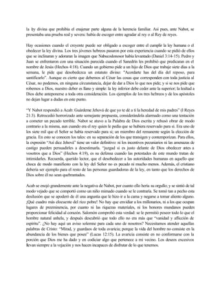 la l y divina que prohibía el enajenar parte alguna de la herencia familiar. Así pues, ante Nabot, se
   e
presentaba una prueba real y severa: había de escoger entre agradar al rey o al Rey de reyes.

Hay ocasiones cuando el creyente puede ser obligado a escoger entre el cumplir la ley humana o el
obedecer la ley divina. Los tres jóvenes hebreos pasaron por esta experiencia cuando se pidió de ellos
que se inclinaran y adoraran la imagen que Nabucodonosor había levantado (Daniel 3:14-15). Pedro y
Juan se enfrentaron con una situación parecida cuando el Sanedrín les prohibió que predicaran en el
nombre de Jesús (Hechos 4:18). Cuando un gobierno pide a un hijo de Dios que trabaje siete días a la
semana, le pide que desobedezca un estatuto divino: "Acordarte has del día del reposo, para
santificarlo”. Aunque es cierto que debemos al César las cosas que corresponden con toda justicia al
César, no podemos, en ninguna circunstancia, dejar de dar a Dios lo que nos pide; y si se nos pide que
robemos a Dios, nuestro deber es llano y simple: la ley inferior debe ceder ante la superior; la lealtad a
Dios debe anteponerse a toda otra consideración. Los ejemplos de los tres hebreos y de los apóstoles
no dejan lugar a dudas en este punto.

“Y Nabot respondió a Acab: Guárdeme Jehová de que yo te dé a ti la heredad de mis padres” (I Reyes
21:3). Retrocedió horrorizado ante semejante propuesta, considerándola alarmado como una tentación
a cometer un pecado terrible. Nabot se atuvo a la Palabra de Dios escrita y rehusó obrar de modo
contrario a la misma, aun cuando era el rey quien le pedía que se hubiera reservado para sí. Era uno de
los siete mil que el Señor se había reservado para si; un miembro del remanente según la elección de
gracia. En esto se conocen los tales: en su separación de los que transigen y contemporizan. Para ellos,
la expresión “Así dice Jehová” tiene un valor definitivo: ni los incentivos pecuniarios ni las amenazas de
castigo pueden persuadirles a desestimarla. “juzgad si es justo delante de Dios obedecer a          ntes a
vosotros que a Dios” (Hechos 4:19), es su defensa cuando las potestades de este mundo tratan de
intimidarles. Recuerda, querido lector, que el desobedecer a las autoridades humanas en aquello que
choca de modo manifiesto con la ley del Señor no es pecado ni mucho menos. Además, el cristiano
debería ser ejemplo para el resto de las personas guardadoras de la ley, en tanto que los derechos de
Dios sobre él no sean quebrantados.

Acab se enojó grandemente ante la negativa de Nabot, por cuanto ello hería su orgullo; y se sintió de tal
modo vejado que se comportó como un niño mimado cuando se le contraría. Se tomó tan a pecho esta
desilusión que se apoderó de él una angustia que le hizo ir a la cama y negarse a tomar aliento alguno.
¡Qué cuadro más elocuente del rico pobre! No hay que envidiar a los millonarios, ni a los que ocupan
lugares de preeminencia, por cuanto ni las riquezas materiales, ni los honores mundanos pueden
proporcionar felicidad al corazón. Salomón comprobó esta verdad: se le permitió poseer todo lo que el
hombre natural anhela, y después descubrió que todo ello no era más que “vanidad y aflicción de
espíritu”. ¿No hay aquí un aviso solemne para cada uno de nosotros? Necesitamos atender aquellas
palabras de Cristo: “Mirad, y guardaos de toda avaricia; porque la vida del hombre no consiste en la
abundancia de los bienes que posee” (Lucas 12:15). La avaricia consiste en no conformarse con la
porción que Dios me ha dado y en codiciar algo que pertenece a mi vecino. Los deseos excesivos
llevan siempre a la vejación y nos hacen incapaces de disfrutar de lo que tenemos.
 
