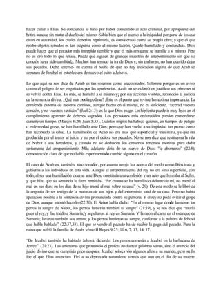 hacer callar a Elías. Su conciencia le hirió por haber consentido al acto criminal, por apropiarse del
botín, aunque sin matar al dueño del mismo. Sabía bien que el asenso a la iniquidad por parte de los que
están en autoridad, los cuales deberían reprimirla, es considerado como su propia obra; y que el que
recibe objetos robados es tan culpable como el mismo ladrón. Quedó humillado y confundido. Dios
puede hacer que el pecador más intrépido tiemble y que el más arrogante se humille a si mismo. Pero
no es oro todo lo que reluce. Puede que alguien dé grandes muestras de arrepentimiento sin que su
corazón haya sido cambiad¿. Muchos han temido la ira de Dios y, sin embargo, no han querido dejar
sus pecados. Debe tenerse- en cuenta el hecho de que no hay indicación alguna de que Acab se
separara de Jezabel ni estableciera de nuevo el culto a Jehová.

Lo que aquí se nos dice de Aciab es tan solemne como aleccionador. Solemne porque es un aviso
contra el peligro de ser engañados por las apariencias. Acab no se esforzó en justificar sus crímenes ni
se volvió contra Elías. Es más, se humilló a sí mismo y¡ por sus acciones visibles, reconoció la justicia
de la sentencia divina. ¿Qué más podía pedirse? ¡Éste es el punto que reviste la máxima importancia. La
enmienda externa de n    uestros caminos, aunque buena en sí misma, no es suficiente, “lacerad vuestro
corazón, y no vuestros vestidos” (Joel 2:13): es lo que Dios exige. Un hipócrita puede ir muy lejos en el
cumplimiento aparente de deberes sagrados. Los pecadores más endurecidos pueden enmendarse
durante un tiempo. (Marcos 6:20; Juan 5:35). Cuántos impíos ha habido quienes, en tiempos de peligro
o enfermedad grave, se han humillado ante Dios; pero que han vuelto a su impiedad tan pronto como
han recobrado la salud. La humillación de Acab no era más que superficial y transitoria, ya que era
producida por el temor al juicio y no por el odio a sus pecados. No se nos dice que restituyera la viña
de Nabot a sus herederos, y cuando no se deshacen los entuertos tenemos motivos para d              udar
seriamente del arrepentimiento. Más adelante diría de un siervo de Dios: "le aborrezco” (22:8),
demostración clara de que no había experimentado cambio alguno en el corazón.

El caso de Acab es, también, aleccionador, por cuanto arroja luz acerca del modo como Dios trata y
gobierna a los individuos en esta vida. Aunque el arrepentimiento del rey no era sino superficial, con
todo, al ser una humillación externa ante Dios, constituía una confesión y un acto que honraba al Señor,
y que hizo que su sentencia le fuera remitida- “Por cuanto se ha humillado delante de mí, no traeré el
mal en sus días; en los días de su hijo traeré el mal sobre su casa” (v. 29). De este modo se le libró de
la angustia de ser testigo de la matanza de sus hijos y del exterminio total de su casa. Pero no había
apelación posible a la sentencia divina pronunciada contra su persona. Y el rey no pudo evitar el golpe
de Dios, aunque intentó hacerlo (22:30). El Señor había dicho: "En el mismo lugar donde lamieron los
perros la sangre de Nabot, los perros lamerán también tu sangre” (21:19), y se nos dice que “murió
pues el rey, y fue traído a Samaria;'y sepultaron al rey en Samaria. Y lavaron el carro en el estanque de
Samaria; lavaron también sus armas; y los perros lamieron su sangre, conforme a la palabra de Jehová
que habla hablado” (22:37,38). El que se vende al pecado ha de recibir la paga del pecado. Para la
ruina que sufrió la familia de Acab, véase II Reyes 9:25; 10:6, 7, 13, 14, 17.

“De Jezabel también ha hablado Jehová, diciendo: Los perros comerán a Jezabel en la barbacana de
Jezreel” (21:23). Las amenazas que pronunció el profeta no fueron palabras vanas, sino el anuncio del
juicio divino que se cumpliría poco después. Jezabel sobrevivió algunos años a su marido, pero su fin
fue el que Elías anunciara. Fiel a su depravada naturaleza, vemos que aun en el día de su muerte
 