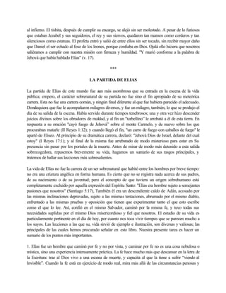 al infierno. El tisbita, después de cumplir su encargo, se alejó sin ser molestado. A pesar de lo furiosos
que estaban Jezabel y sus seguidores, el rey y sus siervos, quedaron tan mansos como corderos y tan
silenciosos como estatuas. El profeta entró y salió de entre ellos sin ser tocado, sin recibir mayor daño
que Daniel el ser echado al foso de los leones, porque confiaba en Dios. Ojalá ello hiciera que nosotros
saliéramos a cumplir con nuestra misión con firmeza y humildad. "Y murió conforme a la palabra de
Jehová que había hablado Elías” (v. 17).

                                                   ***

                                      LA PARTIDA DE ELIAS

La partida de Elías de este mundo fue aun más asombrosa que su entrada en la escena de la vida
pública; empero, el carácter sobrenatural de su partida no fue sino el fin apropiado de su meteórica
carrera. Esta no fue una carrera común, y ningún final diferente al que fue hubiera parecido el adecuado.
Dondequiera que fue le acompañaron milagros diversos, y fue un milagro, también, lo que se produjo el
día de su salida de la escena. Había servido durante tiempos tenebrosos; una y otra vez hizo descender
juicios divinos sobre los obradores de maldad, y al fin un "torbellino” le arrebató a él de esta tierra. En
respuesta a su oración "cayó fuego de Jehová” sobre el monte Carmelo, y de nuevo sobre los que
procuraban matarle (II Reyes 1:12); y cuando llegó el fin, "un carro de fuego con caballos de fuego" le
apartó de Eliseo. Al principio de su dramática carrera, declaró: "Jehová Dios de Israel, delante del cual
estoy" (I Reyes 17:1); y al final de la misma fue arrebatado de modo misterioso para estar en Su
presencia sin pasar por los portales de la muerte. Antes de mirar de modo más detenido a esta salida
sobrecogedora, repasemos brevemente su vida, hagamos un sumario de sus rasgos principales, y
tratemos de hallar sus lecciones más sobresalientes.

La vida de Elías no fue la carrera de un ser sobrenatural que habitó entre los hombres por breve tiempo:
no era una criatura angélica en forma humana. Es cierto que no se registra nada acerca de sus padres,
de su nacimiento o de su juventud; pero el concepto de que tuviera un origen sobrehumano está
completamente excluido por aquella expresión del Espíritu Santo: "Elías era hombre sujeto a semejantes
pasiones que nosotros" (Santiago 5:17), También él era un descendiente caldo de Adán, acosado por
las mismas inclinaciones depravadas, sujeto a las mismas tentaciones, abrumado por el mismo diablo,
enfrentado a las mismas pruebas y oposición que tienen que experimentar tanto el que esto escribe
como el que lo lee. Así, confió en el mismo Salvador, caminó por la misma fe, y tuvo todas sus
necesidades suplidas por el mismo Dios misericordioso y fiel que nosotros. El estudio de su vida es
particularmente pertinente en el día de hoy, por cuanto nos toca vivir tiempos que se parecen mucho a
los suyos. Las lecciones a las que su, vida sirvió de ejemplo e ilustración, son diversas y valiosas; las
principales de las cuales hemos procurado señalar en este libro. Nuestra presente tarea es hacer un
sumario de los puntos más importantes.

1. Elías fue un hombre que caminó por fe y no por vista, y caminar por fe no es una cosa nebulosa o
mística, sino una experiencia intensamente práctica. La fe hace mucho más que descansar en la letra de
la Escritura: trae al Dios vivo a una escena de muerte, y capacita al que la tiene a sufrir “viendo al
Invisible”. Cuando la fe está en ejercicio de modo real, mira más allá de las circunstancias penosas y
 