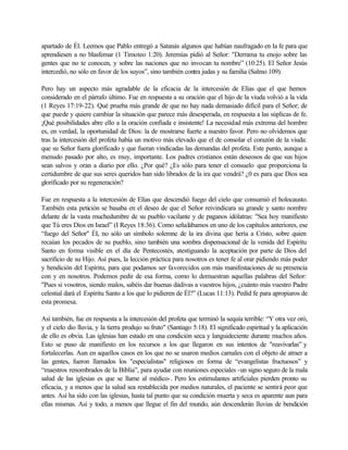 apartado de Él. Leemos que Pablo entregó a Satanás algunos que habían naufragado en la fe para que
aprendiesen a no blasfemar (1 Timoteo 1:20). Jeremías pidió al Señor: "Derrama tu enojo sobre las
gentes que no te conocen, y sobre las naciones que no invocan tu nombre” (10:25). El Señor Jesús
intercedió, no sólo en favor de los suyos”, sino también contra judas y su familia (Salmo 109).

Pero hay un aspecto más agradable de la eficacia de la intercesión de Elías que el que hemos
considerado en el párrafo último. Fue en respuesta a su oración que el hijo de la viuda volvió a la vida
(1 Reyes 17:19-22). Qué prueba más grande de que no hay nada demasiado difícil para el Señor; de
que puede y quiere cambiar la situación que parece más desesperada, en respuesta a las súplicas de fe.
¡Qué posibilidades abre ello a la oración confiada e insistente! La necesidad más extrema del hombre
es, en verdad, la oportunidad de Dios: la de mostrarse fuerte a nuestro favor. Pero no olvidemos que
tras la intercesión del profeta había un motivo más elevado que el de consolar el corazón de la viuda:
que su Señor fuera glorificado y que fueran vindicadas las demandas del profeta. Este punto, aunque a
menudo pasado por alto, es muy, importante. Los padres cristianos están deseosos de que sus hijos
sean salvos y oran a diario por ello. ¿Por qué? ¿Es sólo para tener el consuelo que proporciona la
certidumbre de que sus seres queridos han sido librados de la ira que vendrá? ¿0 es para que Dios sea
glorificado por su regeneración?

Fue en respuesta a la intercesión de Elías que descendió fuego del cielo que consumió el holocausto.
También esta petición se basaba en el deseo de que el Señor reivindicara su grande y santo nombre
delante de la vasta muchedumbre de su pueblo vacilante y de paganos idólatras: "Sea hoy manifiesto
que Tú eres Dios en Israel” (I Reyes 18:36). Como señalábamos en uno de los capítulos anteriores, ese
“fuego del Señor" ÉI, no sólo un símbolo solemne de la ira divina que hería a Cristo, sobre quien
recaían los pecados de su pueblo, sino también una sombra dispensacional de la venida del Espíritu
Santo en forma visible en el día de Pentecostés, atestiguando la aceptación por parte de Dios del
sacrificio de su Hijo. Así pues, la lección práctica para nosotros es tener fe al orar pidiendo más poder
y bendición del Espíritu, para que podamos ser favorecidos con más manifestaciones de su presencia
con y en nosotros. Podemos pedir de esa forma, como lo demuestran aquellas palabras del Señor:
"Pues si vosotros, siendo malos, sabéis dar buenas dádivas a vuestros hijos, ¿cuánto más vuestro Padre
celestial dará el Espíritu Santo a los que lo pidieren de Él?” (Lucas 11:13). Pedid fe para apropiaros de
esta promesa.

Así también, fue en respuesta a la intercesión del profeta que terminó la sequía terrible: “Y otra vez oró,
y el cielo dio lluvia, y la tierra produjo su fruto" (Santiago 5:18). El significado espiritual y la aplicación
de ello es obvia. Las iglesias han estado en una condición seca y languideciente durante muchos años.
Esto se puso de manifiesto en los recursos a los que llegaron en sus intentos de "reavivarlas” y
fortalecerlas. Aun en aquellos casos en los que no se usaron medios carnales con el objeto de atraer a
las gentes, fueron llamados los "especialistas" religiosos en forma de “evangelistas fructuosos” y
“maestros renombrados de la Biblia”, para ayudar con reuniones especiales -un signo seguro de la mala
salud de las iglesias es que se llame al médico-. Pero los estimulantes artificiales pierden pronto su
eficacia, y a menos que la salud sea restablecida por medios naturales, el paciente se sentirá peor que
antes. Así ha sido con las iglesias, hasta tal punto que su condición muerta y seca es aparente aun para
ellas mismas. Así y todo, a menos que llegue el fin del mundo, aún descenderán lluvias de bendición
 