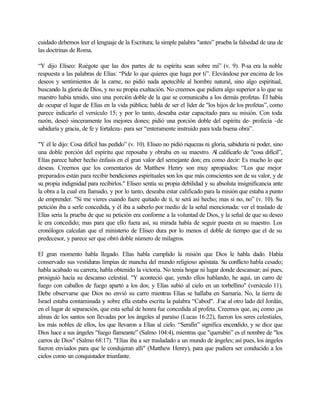 cuidado debemos leer el lenguaje de la Escritura; la simple palabra "antes” prueba la falsedad de una de
las doctrinas de Roma.

“Y dijo Elíseo: Ruégote que las dos partes de tu espíritu sean sobre mí” (v. 9). P-sa era la noble
respuesta a las palabras de Elías: “Pide lo que quieres que haga por ti”. Elevándose por encima de los
deseos y sentimientos de la carne, no pidió nada apetecible al hombre natural, sino algo espiritual,
buscando la gloria de Dios, y no su propia exaltación. No creemos que pidiera algo superior a lo que su
maestro había tenido, sino una porción doble de la que se comunicaba a los demás profetas. Él había
de ocupar el lugar de Elías en la vida pública; habla de ser el líder de "los hijos de los profetas”, como
parece indicarlo el versículo 15; y por lo tanto, deseaba estar capacitado para su misión. Con toda
razón, deseó sinceramente los mejores dones; pidió una porción doble del espíritu de- profecía -de
sabiduría y gracia, de fe y fortaleza- para ser “enteramente instruido para toda buena obra”.

"Y él le dijo: Cosa difícil has pedido” (v. 10). Eliseo no pidió riquezas ni gloria, sabiduría ni poder, sino
una doble porción del espíritu que reposaba y obraba en su maestro. A calificarlo de "cosa difícil”,
                                                                               l
Elías parece haber hecho énfasis en el gran valor del semejante don; era como decir: Es mucho lo que
deseas. Creemos que los comentarios de Matthew Henry son muy apropiados: “Los que mejor
preparados están para recibir bendiciones espirituales son los que más conscientes son de su valor, y de
su propia indignidad para recibirlos." Elíseo sentía su propia debilidad y su absoluta insignificancia ante
la obra a la cual era llamado, y por lo tanto, deseaba estar calificado para la misión que estaba a punto
de emprender. "Si me vieres cuando fuere quitado de ti, te será así hecho; mas si no, no” (v. 10). Su
petición iba a serle concedida, y él iba a saberlo por medio de la señal mencionada: ver el traslado de
Elías seria la prueba de que su petición era conforme a la voluntad de Dios, y la señal de que su deseo
le era concedido; mas para que ello fuera así, su mirada había de seguir puesta en su maestro. Los
cronólogos calculan que el ministerio de Eliseo dura por lo menos el doble de tiempo que el de su
predecesor, y parece ser que obró doble número de milagros.

El gran momento habla llegado. Elías habla cumplido la misión que Dios le habla dado. Había
conservado sus vestiduras limpias de mancha del mundo religioso apóstata. Su conflicto habla cesado;
habla acabado su carrera; habla obtenido la victoria. No tenía hogar ni lugar donde descansar; así pues,
prosiguió hacia su descanso celestial. "Y aconteció que, yendo ellos hablando, he aquí, un carro de
fuego con caballos de fuego apartó a los dos; y Elías subió al cielo en un torbellino" (versículo 11).
Debe observarse que Dios no envió su carro mientras Elías se hallaba en Samaria. No, la tierra de
Israel estaba contaminada y sobre ella estaba escrita la palabra “Cabod". .Fue al otro lado del Jordán,
en el lugar de separación, que esta señal de honra fue concedida al profeta. Creemos que, as¡ como ¡as
almas de los santos son llevadas por los ángeles al paraíso (Lucas 16:22), fueron los seres celestiales,
los más nobles de ellos, los que llevaron a Elías al cielo. “Serafín” significa encendido, y se dice que
Dios hace a sus ángeles "fuego flameante” (Salmo 104:4), mientras que "querubín” es el nombre de "los
carros de Dios" (Salmo 68:17). "Elías iba a ser trasladado a un mundo de ángeles; así pues, los ángeles
fueron enviados para que le condujeran allí" (Matthew Henry), para que pudiera ser conducido a los
cielos como un conquistador triunfante.
 
