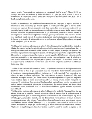 cuando les dijo: "Mas cuando os persiguieren en esta ciudad, huid a la otra” (Mateo 10:23); sin
embargo, tales eran sus órdenes, y debían obedecerle. Y, ¿por qué ha de objetar el siervo al
mandamiento de "esconderse” cuando leemos del Señor que "se encubrió"? (Juan 8:59). Sí, É1 nos ha
dejado ejemplo en todas las cosas.

Además, el cumplimiento del mandato divino representaba una carga para el aspecto social de la
naturaleza de Elías. Pocos hay que puedan soportar la soledad; en verdad, para la mayoría de las
personas, ser separado de sus semejantes, seria dura prueba. Los inconversos no pueden vivir sin
compañía; la convivencia con los que piensan como ellos les es necesaria para acallar sus conciencias
inquietas, y desterrar sus pensamientos onerosos. Y, ¿es muy distinto el caso de la inmensa mayoría de
los que profesan ser cristianos? La promesa: "He aquí, yo estoy con vosotros todos los días”, encierra
poco significado para la mayoría de nosotros. ¡Qué diferente era el contentamiento, el gozo y el servicio
de Bunyan en la cárcel, o de Madame Guyon en su confinamiento solitario! Elías podía verse separado
de sus semejantes, pero no del Señor.

"Y él fue, e hizo conforme a la palabra de Jehová”. El profeta cumplió el mandato de Dios sin duda ni
dilación. La suya era una bendita sujeción a la voluntad divina: estaba preparado tanto a llevar al rey el
mensaje de Jehová como a depender de los cuervos. El tisbita cumplió el precepto con prontitud, sin
importarle lo poco razonable que pudiera parecer, o lo desagradables que fueran las perspectivas. Qué
diferente fue el caso de Jonás, que huyó para no cumplir la palabra del Señor; sí, y cuán diferentes las
consecuencias también: ¡el uno encarcelado durante tres días y tres noches en el vientre de la ballena; el
otro, al final, arrebatado al cielo sin pasar por los portales de la muerte! Los siervos de Dios no son
todos iguales en fe, ni obediencia, ni fruto. Ojalá todos fuésemos tan prontos a obedecer la Palabra del
Señor como Elías.

"Y él fue, e hizo conforme a la palabra de Jehová”. El profeta no se retrasó en el cumplimiento de las
directrices divinas ni dudó de que Dios supliría todas sus necesidades. Bienaventurados somos cuando
le obedecemos en circunstancias difíciles, y confiamos en-Él en la oscuridad. Pero, ¿por qué no ha-
bríamos de poner confianza implícita en Dios y depender en su palabra de promesa? ¿Hay algo
demasiado difícil para el Señor? ¿Ha faltado jamás a su palabra de promesa? Así, pues, no abriguemos
recelo incrédulo alguno en cuanto a su futuro cuidado. Los cielos y la tierra pasarán, pero jamás sus
promesas. El proceder de Dios para con Elías ha quedado registrado para nuestra instrucción; ojalá
hable a nuestros corazones de manera que reprenda nuestra desconfianza impía y nos lleve a clamar
sinceramente: “Señor, auméntanos la fe”. El Dios de Elías vive todavía, y jamás abandona al que confía
en su fidelidad.
"Y él fue, e hizo conforme a la palabra de Jehová”. Elías, no sólo predicó la Palabra de Dios, sino que
además hizo lo que le mandaba. Esta es la urgente necesidad de nuestros días. Se habla muchísimo de
los preceptos divinos, pero se camina muy poco de acuerdo con ellos. En el reino religioso hay mucha
actividad, pero, demasiado a menudo, ésta está desautorizada por los estatutos divinos, y en muchas
ocasiones es contraria a los mismos. "Mas sed hacedores de la palabra, y no tan solamente oidores,
engañándoos a vosotros mismos” (Santiago 1:22), es el requisito cierto de Aquél al cual hemos de dar
cuentas. El obedecer es mejor que los sacrificios; y el prestar atención que el sebo de los carneros.
“Hijitos, no- os engañe ninguno: el que hace justicia, es justo” (I Juan 3:7). Cuántos se engañan en este
 