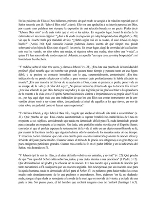 En las palabras de Elías a Dios hallamos, primero, de qué modo se acogió a la relación especial que el
Señor sostenía con él: “Jehová Dios mío”, clamó. Ello era una apelación a su interés personal en Dios,
por cuanto esas palabras son siempre la expresión de una relación basada en un pacto. Poder decir
"Jehová Dios mío” es de más valor que el oro o los rubíes. En segundo lugar, buscó la razón de la
calamidad en su causa original: “¿Aun a la viuda en cuya casa yo estoy hospedado has afligido? (v. 20);
vio que la muerte hería por mandato divino: “¿Habrá algún mal en la ciudad, el cual Jehová no haya
hecho?” (Amós 3:6). Qué consuelo cuando podemos darnos cuenta de que ningún mal puede
sobrevenir a los hijos de Dios sino el que É1 les envía. En tercer lugar, alegó la severidad de la aflicción:
este mal ha venido, no sólo sobre una mujer, ni siquiera sobre una madre, sino sobre una “viuda”, a
quien Tú has socorrido de modo especial. Además, es aquella "en cuya casa yo estoy hospedado”: mí
bondadosa bienhechora.

"Y midióse sobre el niño tres veces, y clamó a Jehová” (v. 21). ¿Era ésta una prueba de la humildad del
profeta? ¡Qué notable que un hombre tan grande gastara tanto tiempo y pensara tanto en esa figura
débil, y se pusiera en contacto inmediato con lo que, ceremonialmente, contaminaba! ¿Era tina
indicación de su propio afecto por el niño, y para mostrar cuán profundamente le habla afectado su
muerte? ¿Era una muestra del fervor de su apelación a Dios, como si quisiera, si podía, poner vida en
su cuerpo de la vida y el calor del suyo? ¿No parece indicarlo el hecho de que lo hiciera tres veces?
¿Era una señal de lo que Dios haría por su poder y lo que lograría por su gracia al traer a los pecadores
de la muerte a la vida, con el Espíritu Santo haciéndoles sombra e impartiéndoles su propia vida? Si así
es, ¿no hay aquí algo más que una indicación de que los que Dios usa como instrumentos en la con-
versión deben venir a ser como niños, descendiendo al nivel de aquellos a los que sirven, en vez de
estar sobre un pedestal como si fueran seres superiores?

"Y clamó a Jehová, y dijo: Jehová Dios mío, ruégote que vuelva el alma de este niño a sus entrañas” (v.
21). Qué prueba de que Elías estaba acostumbrado a esperar bendiciones maravillosas de Dios en
respuesta a sus súplicas, considerando que nada era demasiado difícil para Él, nada demasiado grande
para conceder en respuesta a la oración. Sin duda, esta petición estaba movida por el Espíritu Santo;
con todo, el que el profeta esperara la restauración de la vida al niño era un efecto maravilloso de su fe,
por cuanto la Escritura no dice que alguien hubiera sido levantado de los muertos antes de ese tiempo.
Y recuerda, lector cristiano, que esto está escrito para nuestra instrucción y aliento: la oración eficaz y
ferviente del justo puede mucho. Cuando vamos al trono de la gracia, nos allegamos a un gran Rey; así
pues, traigamos peticiones grandes. Cuanto más confía la fe en el poder infinito y en la suficiencia del
Señor, más honrado es Él.

"Y Jehová oyó la voz de Elías, y el alma del niño volvió a sus entrañas, y revivió” (v. 22). Qué prueba
de que “los ojos del Señor están sobre los justos, y sus oídos atentos a sus oraciones" (1 Pedro 3:12).
Qué demostración del poder y la eficacia de la oración. El Dios nuestro oye y contesta la oración: por
tanto recurramos a Él cualquiera que sea nuestra angustia. Por desesperado que sea nuestro caso para
la ayuda humana, nada es demasiado difícil para el Señor. É1 es poderoso para hacer todas las cosas
mucho más abundantemente de lo que pedimos o entendemos. Pero, pidamos “en fe, no dudando
nada; porque el que duda es semejante a la onda de la mar, que es movida del viento, y echada de una
parte a otra. No piense pues, el tal hombre que recibirá ninguna cosa del Señor4 (Santiago 1:6,7).
 