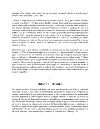 hijo único de la viuda de Naín, cuando, así que se levantó y comenzó a hablar, se nos dice que el
Salvador “diólo a su madre" (Lucas 7:15).

“Entonces la mujer dijo a Elías: Ahora conozco que tú tres varón de Dios, y que la palabra de Jehová
es verdad en tu boca” (v. 24). Esto es muy bendito, En lugar de dar salida a sus emociones naturales,
parece haber estado absorbida enteramente en el poder de Dios que descansaba sobre Su siervo, el
cual entonces estableció firmemente su convicción de la misión divina y la seguridad de Elías en la
verdad que proclamaba. Se había dado una demostración plena de que era verdaderamente un profeta
de Dios, y de que su testimonio era fiel. No debe olvidarse que se había presentado al principio como
"varón de Dios" (véanse las palabras de la mujer en el v. 18), y, por lo tanto, era indispensable que
estableciera su derecho a tal título. Y ello se hizo por medio de la vuelta a la vida del niño. ¡Ah, lector!,
nosotros declaramos ser hijos del Dios viviente; pero, ¿mantenemos nuestra profesión? Só1o hay un
modo concluyente de hacerlo: andando en "novedad de vida”, evidenciando que somos nuevas
criaturas en Cristo.

Observemos que lo que estamos considerando nos proporciona aun otra característica de la vida
doméstica de Elías. Al examinar el modo en que se condujo en el hogar de la viuda, notamos, en primer
lugar, su contentamiento sin murmurar por la humilde comida que se le ponía delante, En segundo
lugar, su delicadeza, rehusando contestar a las palabras injustas con un réplica mordaz. Y ahora,
vemos el efecto bendito que el milagro obrado en respuesta a sus oraciones trajo a su anfitriona. Su
confesión: "Ahora conozco que tú eres varón de Dios”, era un testimonio personal de la realidad y el
poder de una vida santa. ¡Ojalá viviésemos con la energía del Espíritu Santo, a fin de que los que se
relacionan con nosotros pudieran percibir el poder de Dios obrando en y por nosotros! Así fue cómo el
Señor venció el dolor de la viuda, convirtiéndolo en un bien espiritual, estableciendo su fe en la vera-
cidad de Su palabra.


                                                    ***

                                    FRENTE AL PELIGRO

Para alguien tan lleno de celo por el Señor y de amor para Su pueblo como Elías, la prolongada
inactividad a la cual se veía forzado a someterse había de resultar una prueba severa. Un profeta tan
enérgico y valiente debla de estar ansioso de aprovechar la aflicción que sufrían sus compatriotas; debía
de desear despertarles a sentir sus graves pecados, y urgirles a tornarse al Señor. En vez de ello -los
caminos de Dios son tan distintos de los nuestros- se le pedía que permaneciera en su retiro un mes tras
otro, año tras año. Sin embargo, su Señor tenía un designio sabio y de gracia al tratar de disciplinar a su
siervo. A lo largo de su estancia junto al arroyo de Querit, Elías había probado la suficiencia y la
fidelidad del Señor, y había ganado no poco en su estancia descrita en Sarepta. Como revela el apóstol
en II Corintios 6:4 y en 12:12, la señal primordial de un siervo de Cristo aprobado es la gracia de la
paciencia” espiritual, y ésta se desarrolla por medio de "la prueba de la fe” (Santiago 1:3).
 