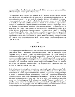 totalmente inútil que el hombre trate de esconderse cuando el Señor le busca; y es igualmente inútil que
el hombre busque lo que Dios quiere es0conder de él.

“¿Y ahora tú dices: Ve, di a tu amo: Aquí está Elías?” (v. 11). No hablas en serio al pedirme semejante
cosa. ¡No sabes que las consecuencias serán fatales para mi si no puedo probar mi afirmación? "Y
acontecerá que, luego que yo me haya partido de ti, el espíritu de Jehová te llevará donde yo no sepa; y
viniendo yo, y dando las nuevas a Acab, y no hallándote él, me matará; y tu siervo teme a Jehová desde
su mocedad” (v. 12). Temía que Elías desapareciese otra vez de modo misterioso, y que su amo se
airara por no haber arrestado al profeta; se pondría verdaderamente furioso si, al llegar a aquel lugar, se
vela engañado no pudiendo hallar ni rastro de Elías. Finalmente, pregunta: "¿No ha sido dicho a mi
señor lo que hice, cuando Jezabel mataba a los profetas de Jehová, que escondí cien varones de los
profetas de Jehová de cincuenta en cincuenta en cuevas, y los mantuve a pan y agua?” (v. 13). Abdías
no se refirió a estos hechos nobles y atrevidos suyos con espíritu jactancioso, sino con el propósito de
atestiguar su sinceridad. Elías le tranquilizó en el nombre de Dios, y Abdías cumplió con obediencia el
requerimiento: “Y díjole Elías: Vive Jehová de los ejércitos, delante del cual estoy, que hoy me mostraré
a él. Entonces Abdías fue a encontrarse con Acab, y dióle el aviso; y Acab vino a encontrarse con
Elías” (vs. 15,16).

                                                   ***

                                        FRENTE A ACAB

En los capítulos precedentes hemos visto a Elías siendo llamado de modo repentino a comparecer ante
el rey impío de Israel, y a pronunciar la temible sentencia de juicio, a saber, “no habrá lluvia ni rocío en
estos años, sino por mi palabra" (I Reyes 17:1). Después de pronunciar este solemne ultimátum, y
obedeciendo a su Señor, se retiró de la escena de la vida pública y pasó parte del tiempo en la soledad
junto al arroyo de Querit, y parte en el humilde hogar de la viuda de Sarepta, siendo sus necesidades en
ambos lugares suplidas milagrosamente por Dios, quien no permite que nadie salga perdiendo al cumplir
sus órdenes. Pero había llegado l hora de que este intrépido siervo del Señor saliera y se enfrentara
                                    a
una vez más con el monarca idólatra de Israel. "Fue palabra de Jehová a Elías en el tercer año,
diciendo: Ve, muéstrate a Acab” (I Reyes 18:1).

En el capítulo anterior, contemplamos los efectos que la prolongada sequía había causado en Acab y
sus súbditos efectos que ponían en triste evidencia la depravación del corazón humano. Está escrito:
“Su benignidad (la de Dios) te guía a arrepentimiento” (Romanos 2:4); y: “Luego que hay juicios tuyos
en la tierra, los moradores del mundo aprenden justicia” (Isaías 26:9). Cuán a menudo vemos citadas
estas palabras como si fueran afirmaciones absolutas e incondicionales, y qué poco se citan las palabras
que siguen inmediatamente; en el primer caso: “Mas por tu dureza y por tu corazón no arrepentido
atesoras para ti mismo ira para el día de la ira"; y en el segundo: “Alcanzará piedad el impío, y no
aprenderá justicia; en tierra de rectitud hará iniquidad, y no mirará a la majestad de Jehová". ¿Cómo
podemos entender estos pasajes?; por cuanto, para el hombre natural, parecen revocarse a sí mismos,
y la segunda parte de la referencia de Isaías parece contradecir llanamente la primera.
 