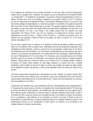 Si se comparan las Escrituras con las mismas Escrituras, se verá que cada una de las declaraciones
citadas tiene un ejemplo claro y definido. Por ejemplo, ¿no era el sentimiento de la bondad M Señor
-su “misericordia" y “la multitud de sus piedades"- lo que llevó a David al arrepentimiento y le hizo ex-
clamar: "Lávame más y más de mi maldad, y límpiame de, mi pecado” (Salmo 51:1,2)? Y asimismo,
¿no fue la comprensión de la bondad del Padre -el que hubiera "abundancia de pan” en su casa- lo que
llevó al hijo pródigo al arrepentimiento y a confesar sus pecados? Así también, fue cuando los juicios de
Dios eran sobre la tierra -hasta tal punto que se nos dice: "En aquellos tiempos no hubo paz, ni para el
que entraba, ni para el que salía, sino muchas aflicciones sobre todos los habitadores de las tierras. Y la
una gente destruía a la otra, y una ciudad a otra ciudad: porque Dios los conturbó con todas
calamidades” (II Crónicas 15:5,6) -que Asa (en respuesta a la predicación de Azarías) “quitó las
abominaciones de toda la tierra... y reparó el altar de Jehová... y entraron en concierto (Asa y sus
súbditos) de que buscarían a Jehová el Dios de sus padres, de todo su corazón” (vs. 8-12). Véase
también Apocalipsis 11:15.

Por otro lado, cuántos casos se registran en la Sagrada Escritura de individuos y pueblos que fueron
objeto de la bondad de Dios en grado sumo, disfrutando tanto de Sus bendiciones temporales como
espirituales de modo ¡limitado, y quienes, a pesar de ser as¡ privilegiados, estaban lejos de ser afecta-
dos debidamente por tales beneficios y de ser llevados al arrepentimiento, por las mismas, antes por el
contrario, sus corazones eran endurecidos y las misericordias de Dios profanadas: "Engrosó Jesurún, y
tiró coces” (Deuteronomio 32:15); véase Oseas 13:6. Asimismo, cuán a menudo leemos en la Escritura
que Dios visita con sus juicios a los individuos y las naciones sólo para ilustrar la verdad de aquellas
palabras: “Jehová, bien que se levante tu mano, no ven” (Isaías 26:11). Un ejemplo notable se halla en
la persona de Faraón, quien después de cada plaga endureció su corazón más aun y continuó
desafiando a Jehová. Quizá el caso de los judíos es incluso más notable, pues siglo tras siglo el Señor
les ha infligido los juicios más penosos, y ellos no han aprendido todavía la justicia por medio de los
mismos.

¿No hemos presenciado demostraciones sorprendentes de estas verdades en nuestros propios días?
Los favores divinos eran recibidos como cosa natural, es más, eran considerados más como el fruto de
nuestra propia laboriosidad que de la misericordia divina. Cuanto más han prosperado las naciones,
más, han perdido de vista a Dios.

¿Cómo hemos de entender, pues, estas afirmaciones divinas: "Su benignidad te guía a arrepentimiento “
y "Luego que hay juicios tuyos en la tierra, los moradores del mundo aprenden justicia”? Es obvio que
no hay que tomarlos de modo absoluto y sin modificación. Han de entenderse con este requisito: que el
Dios soberano quiera santificarlos en nuestras almas. El designio ostensible (mejor dicho, secreto e
invencible) de Dios es que las muestras de su bondad llevaran a los hombres al sendero de la justicia;
tal es su naturaleza, y tales deberían ser sus resultados en nosotros. Con todo, el "hecho es que ni la
prosperidad ni la adversidad por si mismas producirán jamás esos resultados benéficos, porque, si las
dispensaciones divinas no son santificadas de modo expreso en nosotros, ni sus mercedes ni sus
castigos obrarán en nosotros mejora alguna.
 