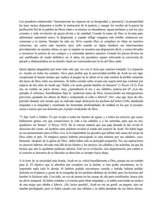 Los pecadores endurecidos "menosprecian las riquezas de su benignidad, y paciencia”; la prosperidad
les hace menos dispuestos a recibir la instrucción de la justicia, y aunque los medios de la gracia (la
predicación fiel de la palabra de Dios) están a su alcance en abundancia, siguen profanos y con los ojos
cerrados a toda revelación de gracia divina y de santidad. Cuando la mano de Dios se levanta para
administrar reprensión suave, la desprecian; y cuando inflige venganza más terrible, endurecen sus
corazones a la misma. Siempre ha sido así. Só1o cuando Dios se complace en obrar en nuestros
corazones, así como ante nuestros ojos; sólo cuando se digna bendecir sus intervenciones
providenciales en nuestras almas, es que se imparte en nosotros una disposición dócil, y somos llevados
a reconocer la justicia de sus castigos y a enmendar nuestros caminos. Cuando los juicios divinos no
son santificados de modo definitivo en el alma, los pecadores siguen sofocando la convicción de
pecado y abalanzándose en su desafío, hasta ser consumidos por la ira del Dios santo.

Quizá alguien preguntará qué tiene todo esto que ver con el tema que estamos tratando. La respuesta
es: mucho en todos los sentidos. Sirve para probar que la perversidad terrible de Acab no era algo
excepcional al mismo tiempo que explica el porque no le afectó en lo más mínimo la terrible visitación
del juicio de Dios sobre sus dominios. Se había cernido sobre el país una sequía total que continuó por
espacio de tres años de modo que "habla a la sazón grande hambre en Samaria” (1 Reyes 18:2). Éste
era, en verdad, un juicio divino; mas, ¿aprendieron el rey y sus súbditos, justicia por él? ¿Les dio
ejemplo el soberano, humillándose bajo la ' poderosa mano de Dios, reconociendo sus transgresiones
perversas, quitando los altares de Baal y restaurando el culto a Jehová? ¡No!, sino que, lejos de ello,
permitió durante este tiempo que su malvada mujer destruyera los profetas del Señor (184), añadiendo
iniquidad a la iniquidad y mostrando las tremendas profundidades de maldad en las que el pecador
caerá a menos que sea detenido por el poder moderador de Dios.

"Y dijo Arab a Abdías: Ve por el país a todas las fuentes de aguas, y a todos los arroyos; que acaso
hallaremos grama con que conservemos la vida a los caballos y a las acémilas, para que no nos
quedemos sin bestias” (I Reyes 18:5). De la misma manera que una paja lanzada al aire revela la
dirección del viento, así también estas palabras revelan el estado del corazón de Acab. No había lugar
en sus pensamientos para el Dios vivo, ni le inquietaban los pecados que habían sido causa del enojo de
Dios sobre el país. Ni tampoco parece haberse preocupado lo más mínimo por sus súbditos, cuyo
bienestar -después de la gloria de Dios- debía haber sido su principal ocupación. No, sus aspiraciones
no parecen haberse elevado más allá de las fuentes y los arroyos, los caballos y las acémilas, de que las
bestias que aún le quedaban pudieran salvarse. Esto no es evolución, sino degeneración, por cuanto si
el corazón se descarría de su Hacedor su dirección es siempre hacia abajo.

A la hora de su necesidad más honda, Acab no se volvió humildemente a Dios, porque era un extraño
para él. El objetivo que le absorbía por completo era la hierba; si ésta podía encontrarse, no le
importaba nada todo lo demás. Si hubiera podido encontrarse comida y bebida, hubiera podido
disfrutar en el palacio y gozar de la compañía de los profetas idólatras de Jezabel, pero los horrores del
hambre le hicieron salir. Con todo, en vez de pensar en las causas de ella para rectificarlas, busca sólo
un alivio temporal. Se había vendidos a sí mismo para obrar iniquidad, y se habla convertido en esclavo
de una mujer que odiaba a Jehová. ¡Ah, lector querido!, Acab no era un gentil, un pagano, sino un
israelita privilegiado; pero se había casado con una idólatra y se había prendado de sus falsos dioses.
 