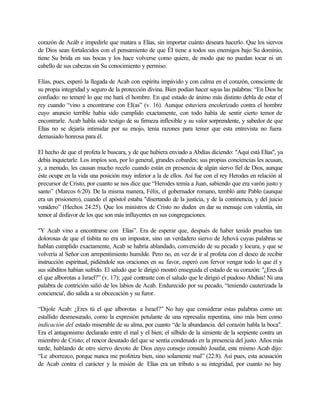 corazón de Acáb e impedirle que matara a Elías, sin importar cuánto deseara hacerlo. Que los siervos
de Dios sean fortalecidos con el pensamiento de que ÉI tiene a todos sus enemigos bajo Su dominio,
tiene Su brida en sus bocas y los hace volverse como quiere, de modo que no puedan tocar ni un
cabello de sus cabezas sin Su conocimiento y permiso.

Elías, pues, esperó la llegada de Acab con espíritu impávido y con calma en el corazón, consciente de
su propia integridad y seguro de la protección divina. Bien podían hacer suyas las palabras: “En Dios he
confiado: no temeré lo que me hará el hombre. En qué estado de ánimo más distinto debla de estar el
rey cuando “vino a encontrarse con EI(as” (v. 16). Aunque estuviera encolerizado contra el hombre
cuyo anuncio terrible había sido cumplido exactamente, con todo había de sentir cierto temor de
encontrarle. Acab habla sido testigo de su firmeza inflexible y su valor sorprendente, y sabedor de que
Elías no se dejaría intimidar por su enojo, tenía razones para temer que esta entrevista no fuera
demasiado honrosa para él.

El hecho de que el profeta le buscara, y de que hubiera enviado a Abdías diciendo: "Aquí está Elías", ya
debía inquietarle. Los impíos son, por lo general, grandes cobardes; sus propias conciencias les acusan,
y, a menudo, les causan mucho recelo cuando están en presencia de algún siervo fiel de Dios, aunque
éste ocupe en la vida una posición muy inferior a la de ellos. Así fue con el rey Herodes en relación al
precursor de Cristo, por cuanto se nos dice que “Herodes temía a Juan, sabiendo que era varón justo y
santo” (Marcos 6:20). De la misma manera, Félix, el gobernador romano, tembló ante Pablo (aunque
era un prisionero), cuando el apóstol estaba "disertando de la justicia, y de la continencia, y del juicio
venidero” (Hechos 24:25). Que los ministros de Cristo no duden en dar su mensaje con valentía, sin
temor al disfavor de los que son más influyentes en sus congregaciones.

"Y Acab vino a encontrarse con Elías”. Era de esperar que, después de haber tenido pruebas tan
dolorosas de que el tisbita no era un impostor, sino un verdadero siervo de Jehová cuyas palabras se
hablan cumplido exactamente, Acab se habría ablandado, convencido de su pecado y locura, y que se
volvería al Señor con arrepentimiento humilde. Pero no, en vez de ir al profeta con el deseo de recibir
instrucción espiritual, pidiéndole sus oraciones en su favor, esperó con fervor vengar todo lo que él y
sus súbditos habían sufrido. El saludo que le dirigió mostró enseguida el estado de su corazón: "¿Eres di
el que alborotas a Israel?” (v. 17); ¡qué contraste con el saludo que le dirigió el piadoso Abdías! Ni una
palabra de contrición salió de los labios de Acab. Endurecido por su pecado, “teniendo cauterizada la
conciencia', dio salida a su obcecación y su furor.

“Dijole Acab: ¿Eres tú el que alborotas a Israel?” No hay que considerar estas palabras como un
estallido desmesurado, como la expresión petulante de una represalia repentina, sino más bien como
indicación del estado miserable de su alma, por cuanto “de la abundancia. del corazón habla la boca".
Era el antagonismo declarado entre el mal y el bien; el silbido de la simiente de la serpiente contra un
miembro de Cristo; el rencor desatado del que se sentía condenado en la presencia del justo. Años más
tarde, hablando de otro siervo devoto de Dios cuyo consejo consultó Josafat, este mismo Acab dijo:
“Le aborrezco, porque nunca me profetiza bien, sino solamente mal” (22:8). Así pues, esta acusación
de Acab contra el carácter y la misión de Elías era un tributo a su integridad, por cuanto no hay
 