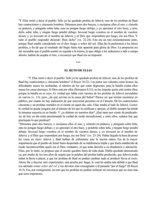 "Y Elías tornó a decir al pueblo: Sólo yo he quedado profeta de Jehová; mas de los profetas de Baal
hay cuatrocientos y cincuenta hombres. Dénsenos pues dos bueyes, y escójanse ellos el uno, y córtenlo
en pedazos, y pónganlo sobre leña, mas no pongan fuego debajo; y yo aprestaré el otro buey, y pon-
drélo sobre leña, y ningún fuego pondré debajo. Invocad luego vosotros en el nombre de vuestros
dioses, y yo invocaré en el nombre de Jehová; y el Dios que respondiere por fuego, ése sea Dios. Y
todo el pueblo respondió diciendo: Bien dicho” (vs. 22-24). Este era un reto eminentemente justo,
porque Baal estaba considerado ser el dios fuego, o señor del sol. Elías dio la preferencia a los falsos
profetas, a fin de que el resultado del litigio fuera más aparente para gloria de Dios. La propuesta era
tan razonable que el pueblo asintió en seguida a la misma, lo que obligó a los seductores a salir a campo
abierto: hablan de aceptar el reto, o reconocer que Baal era un impostor.

                                                  ***

                                        EL RETO DE ELIAS

          “Y Elías tornó a decir al pueblo: Sólo yo he quedado profeta de Jehová; mas de los profetas de
Baal hay cuatrocientos y cincuenta hombres" (I Reyes 18:22). Los justos son valientes como leones: las
dificultades nunca les acobardan, el número de los que están dispuestos para la batalla contra ellos
nunca les causa desmayo. Si Dios está por ellos (Romanos 8:31), no les importa quién esté contra ellos,
porque la batalla no es suya. Es verdad que había cien varones de los profetas de Jehová escondidos
en cuevas (v. 13); pero, ¿de qué servían en la causa del Señor? Parece ser que temían mostrarse en
público, por cuanto no hay indicación de que estuvieran presentes en el Carmelo. De los cuatrocientos
cincuenta y un profetas reunidos en el monte en aquel día, sólo, Elías estaba al lado de Jehová. Lector,
la verdad no puede juzgarse por el número de los que la confiesan y apoyan: el diablo siempre ha tenido
la inmensa mayoría en su bando. Y ¿es distinto en nuestros días? ¿Qué tanto por ciento de predicado-
res de hoy en día están proclamando la verdad de modo incondicional, y entre ellos, cuántos hay que
practiquen lo que predican?
“Dénsenos pues dos bueyes, y escójanse ellos el uno, y córtenlo en pedazos, y pónganlo sobre leña,
mas no pongan fuego debajo; y yo aprestaré el otro buey, y pondrélo sobre leña, y ningún fuego pondré
debajo. Invocad luego vosotros en el nombre de vuestros dioses, y yo invocaré en el nombre de
Jehová; y el Dios que respondiere por fuego, ese sea Dios" (vs. 23-24). Había llegado la hora de poner
las cosas en claro: Jehová y Baal hablan de enfrentarse ante la nación entera. Era de la mayor
importancia que el pueblo de Israel fuera despertado de su indiferencia impla y que fuera establecido de
modo incontrovertible quién era el Dios verdadero, el que tenía derecho a su obediencia y adoración.
Elías, por lo tanto, se propuso que el asunto quedara fuera de toda duda. Habla quedado demostrado
ya, por medio de los tres años de sequía que la palabra del profeta habla producido, que Jehová podía
retirar la lluvia a placer, y que los profetas de Baal no podían cambiar nada ni producir lluvia ni rocío.
Ahora iba a hacerse otro experimento, una prueba por fuego, lo cual les atañía más debido a que Baal
era adorado como señor del sol y sus devotos eran consagrados a él pasando "por el fuego" (II Reyes
16:3). Era, por consiguiente, un reto que los profetas no podían rechazar sin reconocer que no eran más
que unos impostores.
 