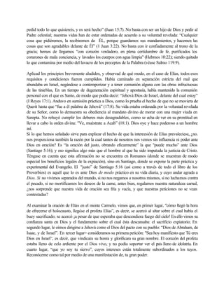 pedid todo lo que quisiereis, y os será hecho” (Juan 15:7). No basta con ser un hijo de Dios y pedir al
Padre celestial; nuestras vidas han de estar ordenadas de acuerdo a su voluntad revelada: “Cualquier
cosa que pidiéremos, la recibiremos de ÉL, porque guardamos sus mandamientos, y hacemos las
cosas que son agradables delante de Él” (1 Juan 3:22). No basta con ir confiadamente al trono de la
gracia; hemos de llegarnos "con corazón verdadero, en plena certidumbre de fe, purificados los
corazones de mala conciencia, y lavados los cuerpos con agua limpia" (Hebreos 10:22); siendo quitado
lo que contamina por medio del lavacro de los preceptos de la Palabra (véase Salmo 119:9).

Aplicad los principios brevemente aludidos, y observad de qué modo, en el caso de Elías, todos esos
requisitos y condiciones fueron cumplidos. Había caminado en separación estricta del mal que
abundaba en Israel, negándose a contemporizar y a tener comunión alguna con las obras infructuosas
de las tinieblas, En un tiempo de degeneración espiritual y apostasía, había mantenido la comunión
personal con el que es Santo, de modo que podía decir: “Jehová Dios de Israel, delante del cual estoy”
(I Reyes 17:1). Anduvo en sumisión práctica a Dios, como lo prueba el hecho de que no se moviera de
Querit hasta que “fue a él palabra de Jehová” (17:8). Su vida estaba ordenada por la voluntad revelada
de su Señor, como lo demuestra su obediencia al mandato divino de morar con una mujer viuda en
Sarepta. No rehuyó cumplir los deberes más desagradables, como se echa de ver en su prontitud en
llevar a cabo la orden divina: "Ve, muéstrate a Acab” (18:1). Dios oye y hace poderoso a un hombre
así.
Si lo que hemos señalado sirve para explicar el hecho de que la intercesión de Elías prevaleciese, ¿no.
nos proporciona también la razón por la cual tantos de nosotros nos vemos sin influencia ni poder ante
Dios en oración? Es “la oración del justo, obrando eficazmente” la que "puede mucho” ante Dios
(Santiago 5:16); y eso significa algo más que el hombre al que ha sido imputada la justicia de Cristo.
Téngase en cuenta que esta afirmación no se encuentra en Romanos (donde se muestran de modo
especial los beneficios legales de la expiación), sino en Santiago, donde se expone la parte práctica y
experimental del Evangelio. El "justo” de Santiago 5:16 (así como a través de todo el libro de los
Proverbios) es aquél que lo es ante Dios de modo práctico en su vida diaria, y cuyo andar agrada a
Dios. Si no vivimos separados del mundo, si no nos negamos a nosotros mismos, si no luchamos contra
el pecado, si no mortificamos los deseos de la carne, antes bien, regalamos nuestra naturaleza carnal,
¿nos sorprende que nuestra vida de oración sea fría y vacía, y que nuestras peticiones no se vean
contestadas?

Al examinar la oración de Elías en el monte Carmelo, vimos que, en primer lugar, "cómo llegó la hora
de ofrecerse el holocausto, llegóse el profeta Elías”, es decir, se acercó al altar sobre el cual había el
buey sacrificado; se acercó ¡a pesar de que esperaba que descendiera fuego del cielo! En ello vimos su
confianza santa en Dios y el fundamento sobre el cual ésta descansaba: el sacrificio expiatorio; En
segundo lugar, le oímos dirigirse a Jehová como el Dios del pacto con su pueblo: “Dios de Abraham, de
Isaac, y de Israel”. En tercer lugar> consideramos su primera petición: "Sea hoy manifiesto que Tú eres
Dios en Israel”, es decir, que vindicara su honra y glorificara su gran nombre. El corazón del profeta
estaba lleno de celo ardiente por el Dios vivo, y no podía soportar ver el país lleno de idolatría. En
cuarto lugar, “que yo soy tu siervo”, cuyos intereses están totalmente subordinados a los tuyos.
Reconóceme como tal por medio de una manifestación de, tu gran poder.
 