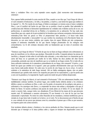 único y verdadero Dios vivo seria reputado como engaño. ¡Qué momentos más intensamente
solemnes!.

Pero, apenas habla terminado la corta oración de Elías, cuando se nos dice que "cayó fuego de Jehová,
el cual consumió el holocausto, y la leña, y las piedras, y el polvo, y aun lamió las aguas que estaban en
la reguera” (v. 38). Por medio de este fuego, el Señor se atestiguó a si mismo como el único verdadero
Dios, y por él testificó del hecho de que Elías era su profeta e Israel su pueblo. Qué admirable la
condescencia del Altísimo al demostrar repetidamente las verdades más evidentes acerca de su ser, sus
perfecciones, la autoridad divina de su Palabra y la naturaleza de su adoración. No hay nada más
maravilloso que esto, aparte de la perversidad de los hombres que rechazan semejantes demostraciones
reiteradas.¡Cuán lleno de gracia es Dios al proporcionar tales pruebas y al hacer toda duda
absolutamente irrazonable e inexcusable! Los que reciben las enseñanzas de la Revelación Santa sin
discusión, no son unos tontos crédulos, por cuanto, lejos de seguir fábulas por arte compuestas,
aceptan el testimonio intachable de los que fueron testigos presénciales de los milagros más
extraordinarios. La fe del cristiano descansa sobre un fundamento que no teme el escrutinio más
detallado.

“Entonces cayó fuego de Jehová.” El hecho de que ése no fuera un fuego ordinario sino sobrenatural, se
puso de manifiesto en los efectos que produjo. Descendió de arriba. Consumió primero las piezas del
sacrificio, y después la leña sobre la cual había sido colocado; y este orden hacia ver claramente que la
carne del buey no se quemaba por medio de la leña. Incluso las doce piedras del altar fueron
consumidas, poniendo aun más de manifiesto que no se trataba de un fuego común. Por si todo ello no
fuera suficiente testimonio de la naturaleza extraordinaria de ese fuego, éste consumió "el polvo, y aun
lamió las aguas que estaban en la reguera”, para que quedara absolutamente claro que era un fuego
cuya fuerza nada podía detener. En cada caso, la acción de este fuego era hacia abajo, lo cual es
contrario a la naturaleza de todo fuego terrenal. Ahí no habla estratagema alguna, sino un poder
sobrenatural que quitaba todo motivo de sospecha por parte de los espectadores, y que les ponla cara
a cara con la grandeza y la majestad de Aquél a quien de modo tan grave habían despreciado.

“Entonces cayó fuego de Jehová, el cual consumió el holocausto.” Ello era sobremanera bendito, mas
inefablemente solemne también. En primer lugar, este notable hecho debería alentar a los cristianos
débiles a poner su confianza en Dios, a salir, con Su poder, al encuentro de los peligros más graves, a
enfrentarse a los enemigos más fieros, y a emprender las tareas más arduas y arriesgadas a las que el
Señor les llame. Si nuestra confianza está puesta de modo pleno en el Señor, É1 no nos dejará. Él
estará a nuestro lado, aunque todos nos abandonen; Él nos librará de las manos de los que procuran
nuestro mal; Él desbaratará a nuestros adversarios; Él nos honrará a la vista de los que nos han
calumniado o reprochado. No mires los ceños fruncidos de los mundanos, cristiano tembloroso; pon tu
mirada en el que tiene todo el poder en la tierra y en el cielo. No te descorazones por el hecho de que
te veas rodeado de tan pocos que piensan como tú; consuélate al pensar que si Dios es por nosotros,
no importa quién esté contra nosotros.

Este incidente debería alentar y fortalecer a los siervos probados de Dios. Satanás puede que te esté
diciendo que el transigir es la única política sabia y segura en tiempos tan degenerados como los
 