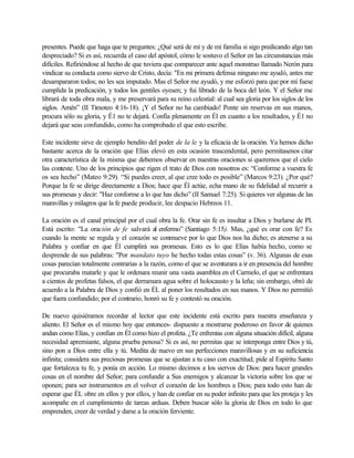 presentes. Puede que haga que te preguntes: ¿Qué será de mí y de mi familia si sigo predicando algo tan
despreciado? Si es así, recuerda el caso del apóstol, cómo le sostuvo el Señor en las circunstancias más
difíciles. Refiriéndose al hecho de que tuviera que comparecer ante aquel monstruo llamado Nerón para
vindicar su conducta como siervo de Cristo, decía: "En mi primera defensa ninguno me ayudó, antes me
desampararon todos; no les sea imputado. Mas el Señor me ayudó, y me esforzó para que por mí fuese
cumplida la predicación, y todos los gentiles oyesen; y fui librado de la boca del león. Y el Señor me
librará de toda obra mala, y me preservará para su reino celestial: al cual sea gloria por los siglos de los
siglos. Amén” (II Timoteo 4:16-18). ¡Y el Señor no ha cambiado! Ponte sin reservas en sus manos,
procura sólo su gloria, y É1 no te dejará. Confía plenamente en Él en cuanto a los resultados, y É1 no
dejará que seas confundido, como ha comprobado el que esto escribe.

Este incidente sirve de ejemplo bendito del poder de la le y la eficacia de la oración. Ya hemos dicho
bastante acerca de la oración que Elías elevó en esta ocasión trascendental, pero permítasenos citar
otra característica de la misma que debemos observar en nuestras oraciones si queremos que el cielo
las conteste. Uno de los principios que rigen el trato de Dios con nosotros es: “Conforme a vuestra fe
os sea hecho” (Mateo 9:29). “Si puedes creer, al que cree todo es posible” (Marcos 9:23). ¿Por qué?
Porque la fe se dirige directamente a Dios; hace que Él actúe, echa mano de su fidelidad al recurrir a
sus promesas y decir: "Haz conforme a lo que has dicho” (II Samuel 7:25). Si quieres ver algunas de las
maravillas y milagros que la fe puede producir, lee despacio Hebreos 11.

La oración es el canal principal por el cual obra la fe. Orar sin fe es insultar a Dios y burlarse de PI.
Está escrito: "La oración de fe salvará al enfermo” (Santiago 5:15). Mas, ¿qué es orar con fe? Es
cuando la mente se regula y el corazón se conmueve por lo que Dios nos ha dicho; es atenerse a su
Palabra y confiar en que Él cumplirá sus promesas. Esto es lo que Elías había hecho, como se
desprende de sus palabras: "Por mandato tuyo he hecho todas estas cosas” (v. 36). Algunas de esas
cosas parecían totalmente contrarias a la razón, como el que se aventurara a ir en presencia del hombre
que procuraba matarle y que le ordenara reunir una vasta asamblea en el Carmelo, el que se enfrentara
a cientos de profetas falsos, el que derramara agua sobre el holocausto y la leña; sin embargo, obró de
acuerdo a la Palabra de Dios y confió en ÉL al poner los resultados en sus manos. Y Dios no permitió
que fuera confundido; por el contrario, honró su fe y contestó su oración.

De nuevo quisiéramos recordar al lector que este incidente está escrito para nuestra enseñanza y
aliento. El Señor es el mismo hoy que entonces- dispuesto a mostrarse poderoso en favor de quienes
andan como Elías, y confían en Él como hizo el profeta. ¿Te enfrentas con alguna situación difícil, alguna
necesidad apremiante, alguna prueba penosa? Si es así, no permitas que se interponga entre Dios y tú,
sino pon a Dios entre ella y tú. Medita de nuevo en sus perfecciones maravillosas y en su suficiencia
infinita; considera sus preciosas promesas que se ajustan a tu caso con exactitud; pide al Espíritu Santo
que fortalezca tu fe, y ponía en acción. Lo mismo decimos a los siervos de Dios: para hacer grandes
cosas en el nombre del Señor; para confundir a Sus enemigos y alcanzar la victoria sobre los que se
oponen; para ser instrumentos en el volver el corazón de los hombres a Dios; para todo esto han de
esperar que ÉL obre en ellos y por ellos, y han de confiar en su poder infinito para que les proteja y les
acompañe en el cumplimiento de tareas arduas. Deben buscar sólo la gloria de Dios en todo lo que
emprenden, creer de verdad y darse a la oración ferviente.
 