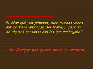P: ¿Por qué, un jubilado, dice muchas veces
que no tiene añoranza del trabajo, pero sí,
de algunas personas con las que trabajaba?

R: ¡Porque nos gusta decir la verdad!. 

 