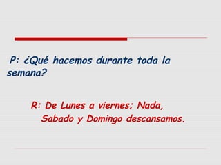 P: ¿Qué hacemos durante toda la
semana?
R: De Lunes a viernes; Nada,
Sabado y Domingo descansamos.

 