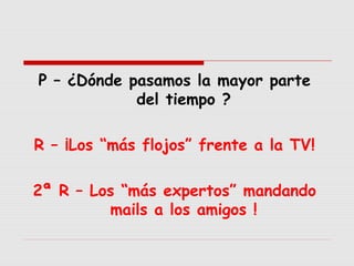 P – ¿Dónde pasamos la mayor parte
del tiempo ?
R – ¡Los “más flojos” frente a la TV!
2ª R – Los “más expertos” mandando
mails a los amigos !

 