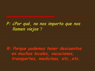 P: ¿Por qué, no nos importa que nos
llamen viejos ?

R: Porque podemos tener descuentos
en muchos locales, vacaciones,
transportes, medicinas, etc.,etc.

 
