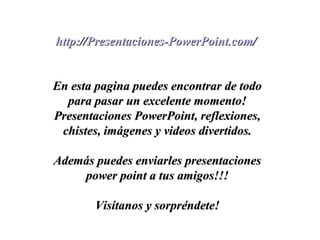 http://Presentaciones-PowerPoint.com/http://Presentaciones-PowerPoint.com/
En esta pagina puedes encontrar de todoEn esta pagina puedes encontrar de todo
para pasar un excelente momento!para pasar un excelente momento!
Presentaciones PowerPoint, reflexiones,Presentaciones PowerPoint, reflexiones,
chistes, imágenes y videos divertidos.chistes, imágenes y videos divertidos.
Además puedes enviarles presentacionesAdemás puedes enviarles presentaciones
power point a tus amigos!!!power point a tus amigos!!!
Visítanos y sorpréndete!Visítanos y sorpréndete!