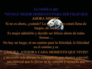 La verdad es que "NO HAY MEJOR MOMENTO PARA SER FELIZ QUE  AHORA MISMO". Si no es ahora, ¿cuándo? La vida siempre estará llena de luegos, de retos. Es mejor admitirlo y decidir ser felices ahora de todas formas   ... No hay un luego, ni un camino para la felicidad, la felicidad es el camino y es ¡¡AHORA ,  ATESORA CADA MOMENTO QUE VIVIS!! y ates ó ralo más porque lo compartiste con alguien especial; tan especial que lo llevas en tu corazón y recu e rda que 