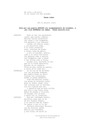 Este documento ha sido descargado de
http://www.escolar.com
de vivir o de morir
no sé cuáles son más grandes.
Vanse todos
[En el palacio real]
Sale por una puerta ASTOLFO con acompañamiento de soldados, y
por otra ESTRELLA con damas. Suena m&ucute;sica.
ASTOLFO: Bien al ver los excelentes
rayos, que fueron cometas,
mezclan salvas diferentes
las cajas y las trompetas,
los pájaros y las fuentes;
siendo con música igual,
y con maravilla suma,
a tu vista celestial
unos, clarines de pluma,
y otras, aves de metal;
y así os saludan, señora,
como a su reina las balas,
los pájaros como a Aurora,
las trompetas como a Palas
y las flores como a Flora;
porque sois, burlando el día
que ya la noche destierra,
Aurora, en el alegría,
Flora en paz, Palas en guerra,
y reina en el alma mía.
ESTRELLA: Si la voz se ha de medir
con las acciones humanas,
mal habéis hecho en decir
finezas tan cortesanas,
donde os pueda desmentir
todo ese marcial trofeo
con quien ya atrevida lucho;
pues no dicen, según creo,
las lisonjas que os escucho,
con los rigores que veo.
Y advertid que es baja acción,
que sólo a una fiera toca,
madre de engaño y traición,
el halagar con la boca
y matar con la intención.
ASTOLFO: Muy mal informado estáis,
Estrella, pues que la fe
de mis finezas dudáis,
y os suplico que me oigáis
la causa, a ver si la sé.
Falleció Eustorgio Tercero,
rey de Polonia; quedó
Basilio por heredero,
y dos hijas, de quien yo
 