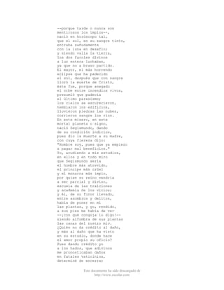 Este documento ha sido descargado de
http://www.escolar.com
--porque tarde o nunca son
mentirosos los impíos--,
nació en horóscopo tal,
que el sol, en su sangre tinto,
entraba sañudamente
con la luna en desafío;
y siendo valla la tierra,
los dos faroles divinos
a luz entera luchaban,
ya que no a brazo partido.
El mayor, el más horrendo
eclipse que ha padecido
el sol, después que con sangre
lloró la muerte de Cristo,
éste fue, porque anegado
el orbe entre incendios vivos,
presumió que padecía
el último parasismo;
los cielos se escurecieron,
temblaron los edificios,
llovieron piedras las nubes,
corrieron sangre los ríos.
En este mísero, en este
mortal planeta o signo,
nació Segismundo, dando
de su condición indicios,
pues dio la muerte a su madre,
con cuya fiereza dijo:
"Hombre soy, pues que ya empiezo
a pagar mal beneficios."
Yo, acudiendo a mis estudios,
en ellos y en todo miro
que Segismundo sería
el hombre más atrevido,
el príncipe más crüel
y el monarca más impío,
por quien su reino vendría
a ser parcial y diviso,
escuela de las traiciones
y academia de los vicios;
y él, de su furor llevado,
entre asombros y delitos,
había de poner en mí
las plantas, y yo, rendido,
a sus pies me había de ver
--¡con qué congoja lo digo!--
siendo alfombra de sus plantas
las canas del rostro mío.
¿Quién no da crédito al daño,
y más al daño que ha visto
en su estudio, donde hace
el amor propio su oficio?
Pues dando crédito yo
a los hados, que adivinos
me pronosticaban daños
en fatales vaticinios,
determiné de encerrar
 