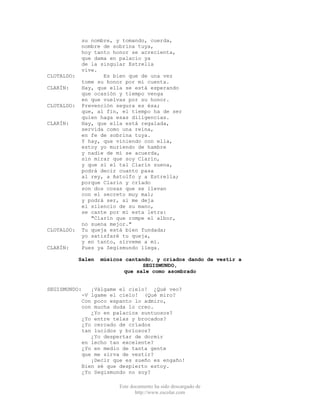 Este documento ha sido descargado de
http://www.escolar.com
su nombre, y tomando, cuerda,
nombre de sobrina tuya,
hoy tanto honor se acrecienta,
que dama en palacio ya
de la singular Estrella
vive.
CLOTALDO: Es bien que de una vez
tome su honor por mi cuenta.
CLARÍN: Hay, que ella se está esperando
que ocasión y tiempo venga
en que vuelvas por su honor.
CLOTALDO: Prevención segura es ésa;
que, al fin, el tiempo ha de ser
quien haga esas diligencias.
CLARÍN: Hay, que ella está regalada,
servida como una reina,
en fe de sobrina tuya.
Y hay, que viniendo con ella,
estoy yo muriendo de hambre
y nadie de mí se acuerda,
sin mirar que soy Clarín,
y que si el tal Clarín suena,
podrá decir cuanto pasa
al rey, a Astolfo y a Estrella;
porque Clarín y crïado
son dos cosas que se llevan
con el secreto muy mal;
y podrá ser, si me deja
el silencio de su mano,
se cante por mí esta letra:
"Clarín que rompe el albor,
no suena mejor."
CLOTALDO: Tu queja está bien fundada;
yo satisfaré tu queja,
y en tanto, sírveme a mí.
CLARÍN: Pues ya Segismundo llega.
Salen músicos cantando, y criados dando de vestir a
SEGISMUNDO,
que sale como asombrado
SEGISMUNDO: ¡Válgame el cielo! ¿Qué veo?
-V lgame el cielo! (Qué miro?
Con poco espanto lo admiro,
con mucha duda lo creo.
¿Yo en palacios suntuosos?
¿Yo entre telas y brocados?
¿Yo cercado de crïados
tan lucidos y brïosos?
¿Yo despertar de dormir
en lecho tan excelente?
¿Yo en medio de tanta gente
que me sirva de vestir?
¡Decir que es sueño es engaño!
Bien sé que despierto estoy.
¿Yo Segismundo no soy?
 