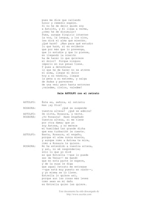 Este documento ha sido descargado de
http://www.escolar.com
pues me dice que callando
honor y remedio espere.
Si no he de decir quién soy
a Astolfo, y él llega a verme,
¿cómo he de disimular?
Pues, aunque fingirlo intenten
la voz, la lengua, y los ojos,
les dirá el alma que mienten.
¿Qué haré? ¿Mas para qué estudio
lo que haré, si es evidente
que por más que lo prevenga,
que lo estudie y que lo piense,
en llegando la ocasión
ha de hacer lo que quisiere
el dolor? Porque ninguno
imperio en sus penas tiene.
Y pues a determinar
lo que he de hacer no se atreve
el alma, llegue el dolor
hoy a su término, llegue
la pena a su extremo, y salga
de dudas y pareceres
de una vez; pero hasta entonces
¡valedme, cielos, valedme!
Sale ASTOLFO con el retrato
ASTOLFO: Éste es, señora, el retrato;
mas ¡ay Dios!
ROSAURA: ¿Qué se suspende
vuestra alteza? ¿Qué se admira?
ASTOLFO: De oírte, Rosaura, y verte.
ROSAURA: ¿Yo Rosaura? Hase engañado
vuestra alteza, si me tiene
por otra dama; que yo
soy Astrea, y no merece
mi humildad tan grande dicha
que esa turbación le cueste.
ASTOLFO: Basta, Rosaura, el engaño,
porque el alma nunca miente,
y aunque como a Astrea te mire,
como a Rosaura te quiere.
ROSAURA: No he entendido a vuestra alteza,
y así, no sé responderle;
sólo lo que yo diré
es que Estrella --que lo puede
ser de Venus-- me mandó
que en esta parte le espere,
y de la suya le diga
que aquel retrato me entregue
--que está muy puesto en razón--,
y yo misma se lo lleve.
Estrella lo quiere así,
porque aun las cosas más leves
como sean en mi daño
es Estrella quien las quiere.
 