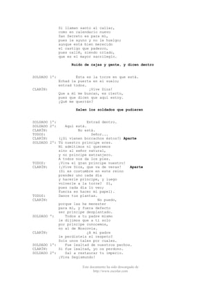 Este documento ha sido descargado de
http://www.escolar.com
Si llaman santo al callar,
como en calendario nuevo
San Secreto es para mí,
pues le ayuno y no le huelgo;
aunque está bien merecido
el castigo que padezco,
pues callé, siendo crïado,
que es el mayor sacrilegio.
Ruido de cajas y gente, y dicen dentro
SOLDADO 1º: Ésta es la torre en que está.
Echad la puerta en el suelo;
entrad todos.
CLARÍN: ¡Vive Dios!
Que a mí me buscan, es cierto,
pues que dicen que aquí estoy.
¿Qué me querrán?
Salen los soldados que pudieren
SOLDADO 1º: Entrad dentro.
SOLDADO 2º: Aquí está.
CLARÍN: No está.
TODOS: Señor...
CLARÍN: (¿Si vienen borrachos éstos?) Aparte
SOLDADO 2º: Tú nuestro príncipe eres.
Ni admitimos ni queremos
sino al señor natural,
y no príncipe extranjero.
A todos nos da los pies.
TODOS: ¡Viva el gran príncipe nuestro!
CLARÍN: (¡Vive Dios, que va de veras! Aparte
(Si es costumbre en este reino
prender uno cada día
y hacerle príncipe, y luego
volverle a la torre? Sí,
pues cada día lo veo;
fuerza es hacer mi papel).
TODOS: Danos tus plantas.
CLARÍN: No puedo,
porque las he menester
para mí, y fuera defecto
ser príncipe desplantado.
SOLDADO º: Todos a tu padre mismo
le dijimos que a ti solo
por príncipe conocemos,
no al de Moscovia.
CLARÍN: ¿A mi padre
le perdisteis el respeto?
Sois unos tales por cuales.
SOLDADO 1º: Fue lealtad de nuestros pechos.
CLARÍN: Si fue lealtad, yo os perdono.
SOLDADO 2º: Sal a restaurar tu imperio.
¡Viva Segismundo!
 